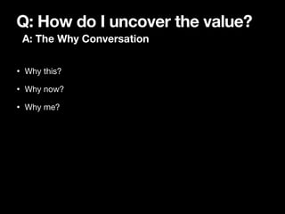 Q: How do I uncover the value?
A: The Why Conversation
• Why this?

• Why now?

• Why me?
 