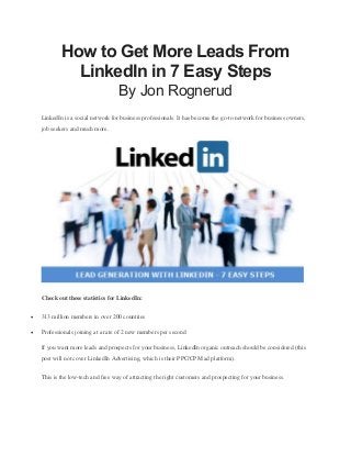 How to Get More Leads From
LinkedIn in 7 Easy Steps
By Jon Rognerud
LinkedIn is a social network for business professionals. It has become the go-to network for business owners,
job seekers and much more.
Check out these statistics for LinkedIn:
 313 million members in over 200 countries
 Professionals joining at a rate of 2 new members per second
If you want more leads and prospects for your business, LinkedIn organic outreach should be considered (this
post will not cover LinkedIn Advertising, which is their PPC/CPM ad platform).
This is the low-tech and free way of attracting the right customers and prospecting for your business.
 