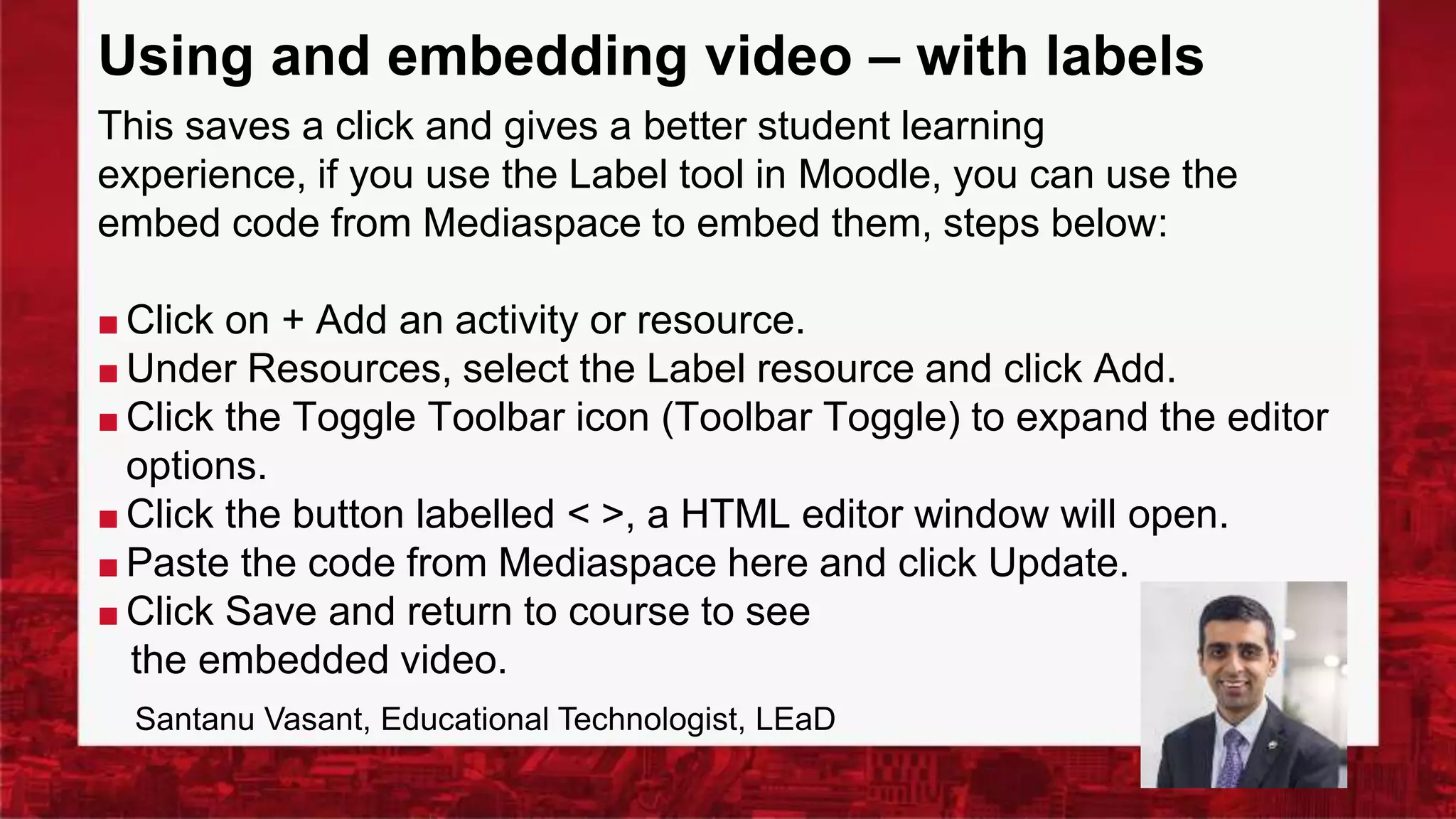 Using and embedding video – with labels
This saves a click and gives a better student learning
experience, if you use the Label tool in Moodle, you can use the
embed code from Mediaspace to embed them, steps below:
■ Click on + Add an activity or resource.
■ Under Resources, select the Label resource and click Add.
■ Click the Toggle Toolbar icon (Toolbar Toggle) to expand the editor
options.
■ Click the button labelled < >, a HTML editor window will open.
■ Paste the code from Mediaspace here and click Update.
■ Click Save and return to course to see
the embedded video.
Santanu Vasant, Educational Technologist, LEaD
 