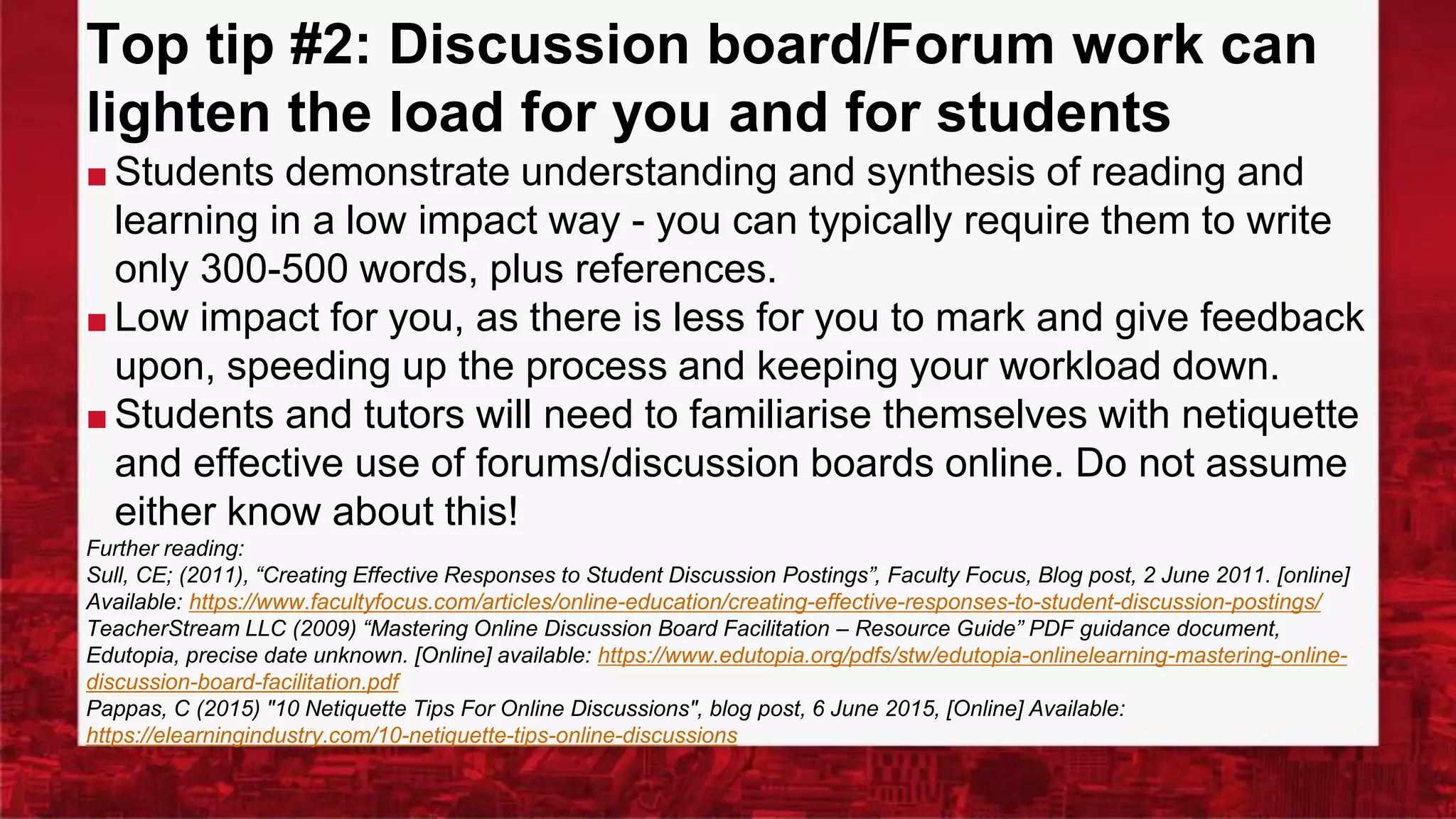Top tip #2: Discussion board/Forum work can
lighten the load for you and for students
■ Students demonstrate understanding and synthesis of reading and
learning in a low impact way - you can typically require them to write
only 300-500 words, plus references.
■ Low impact for you, as there is less for you to mark and give feedback
upon, speeding up the process and keeping your workload down.
■ Students and tutors will need to familiarise themselves with netiquette
and effective use of forums/discussion boards online. Do not assume
either know about this!
Further reading:
Sull, CE; (2011), “Creating Effective Responses to Student Discussion Postings”, Faculty Focus, Blog post, 2 June 2011. [online]
Available: https://www.facultyfocus.com/articles/online-education/creating-effective-responses-to-student-discussion-postings/
TeacherStream LLC (2009) “Mastering Online Discussion Board Facilitation – Resource Guide” PDF guidance document,
Edutopia, precise date unknown. [Online] available: https://www.edutopia.org/pdfs/stw/edutopia-onlinelearning-mastering-online-
discussion-board-facilitation.pdf
Pappas, C (2015) "10 Netiquette Tips For Online Discussions", blog post, 6 June 2015, [Online] Available:
https://elearningindustry.com/10-netiquette-tips-online-discussions
 