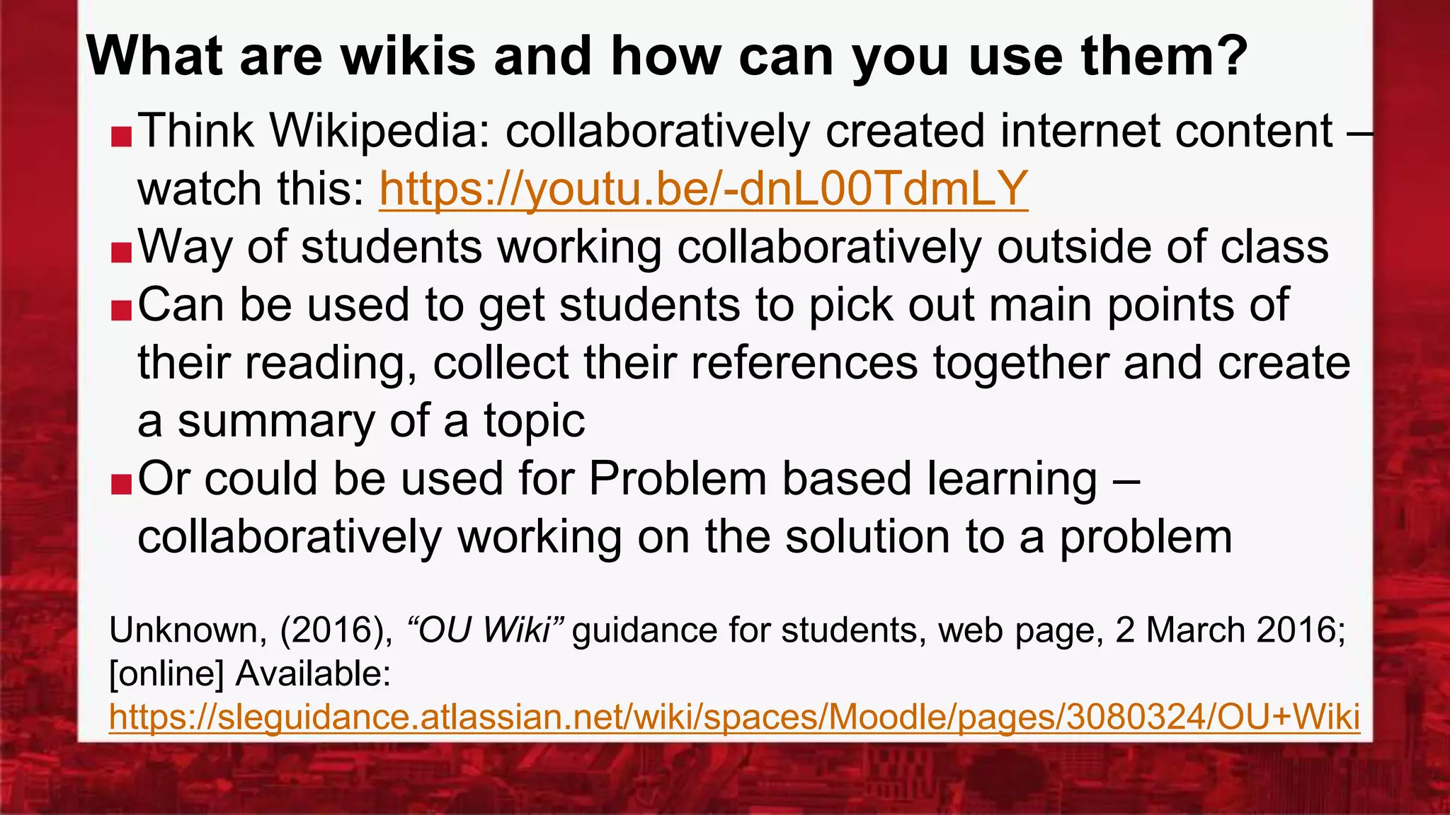 What are wikis and how can you use them?
■Think Wikipedia: collaboratively created internet content –
watch this: https://youtu.be/-dnL00TdmLY
■Way of students working collaboratively outside of class
■Can be used to get students to pick out main points of
their reading, collect their references together and create
a summary of a topic
■Or could be used for Problem based learning –
collaboratively working on the solution to a problem
Unknown, (2016), “OU Wiki” guidance for students, web page, 2 March 2016;
[online] Available:
https://sleguidance.atlassian.net/wiki/spaces/Moodle/pages/3080324/OU+Wiki
 