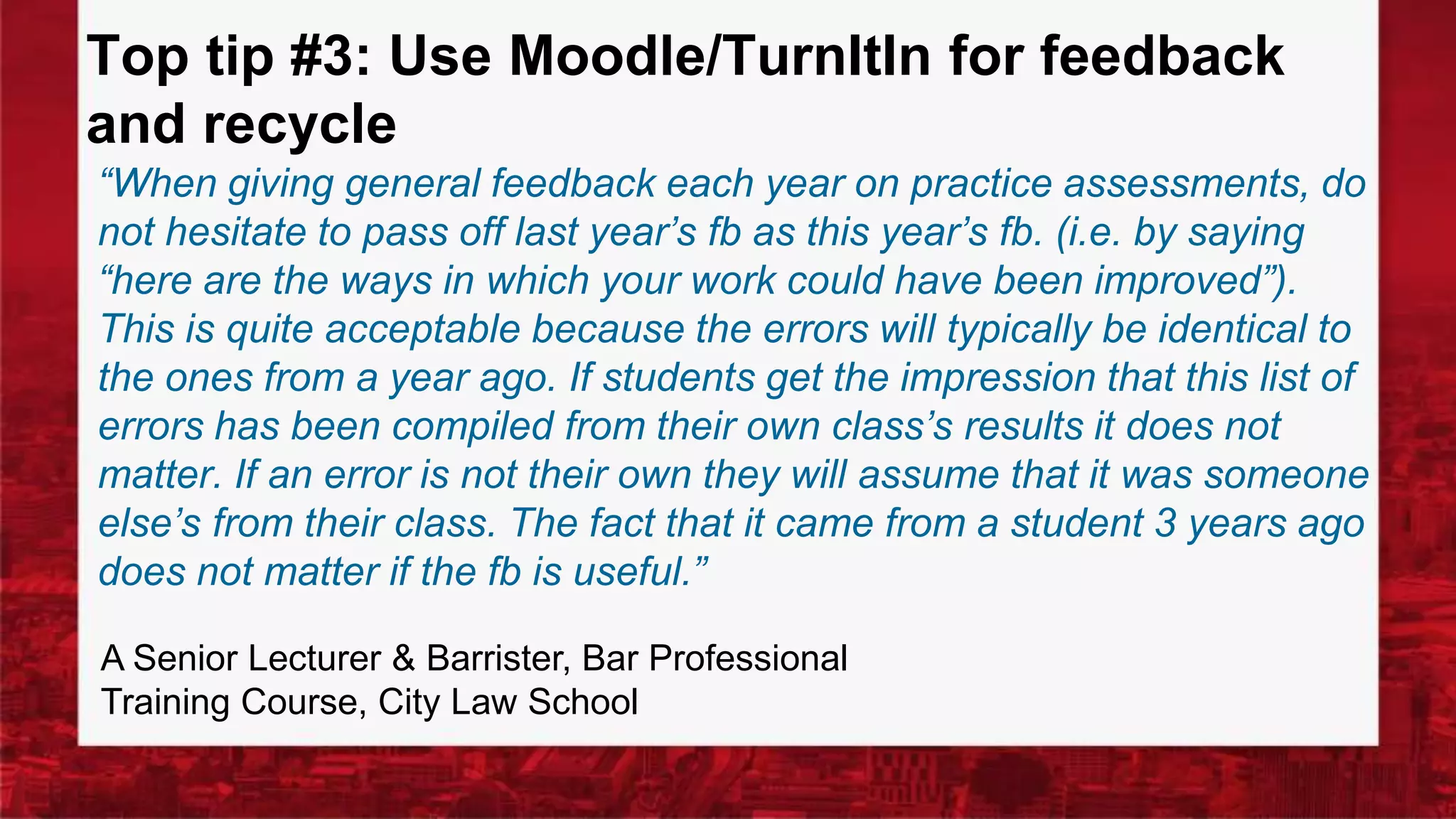 Top tip #3: Use Moodle/TurnItIn for feedback
and recycle
“When giving general feedback each year on practice assessments, do
not hesitate to pass off last year’s fb as this year’s fb. (i.e. by saying
“here are the ways in which your work could have been improved”).
This is quite acceptable because the errors will typically be identical to
the ones from a year ago. If students get the impression that this list of
errors has been compiled from their own class’s results it does not
matter. If an error is not their own they will assume that it was someone
else’s from their class. The fact that it came from a student 3 years ago
does not matter if the fb is useful.”
A Senior Lecturer & Barrister, Bar Professional
Training Course, City Law School
 