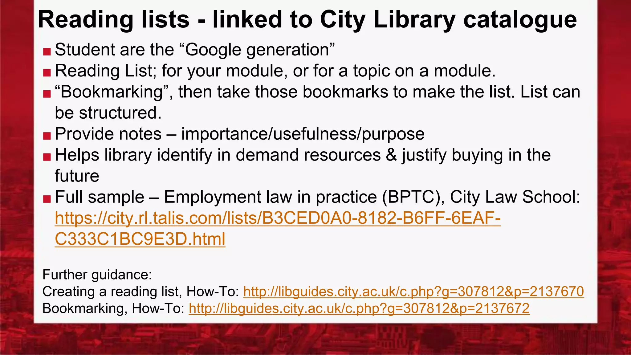 Reading lists - linked to City Library catalogue
■ Student are the “Google generation”
■ Reading List; for your module, or for a topic on a module.
■ “Bookmarking”, then take those bookmarks to make the list. List can
be structured.
■ Provide notes – importance/usefulness/purpose
■ Helps library identify in demand resources & justify buying in the
future
■ Full sample – Employment law in practice (BPTC), City Law School:
https://city.rl.talis.com/lists/B3CED0A0-8182-B6FF-6EAF-
C333C1BC9E3D.html
Further guidance:
Creating a reading list, How-To: http://libguides.city.ac.uk/c.php?g=307812&p=2137670
Bookmarking, How-To: http://libguides.city.ac.uk/c.php?g=307812&p=2137672
 