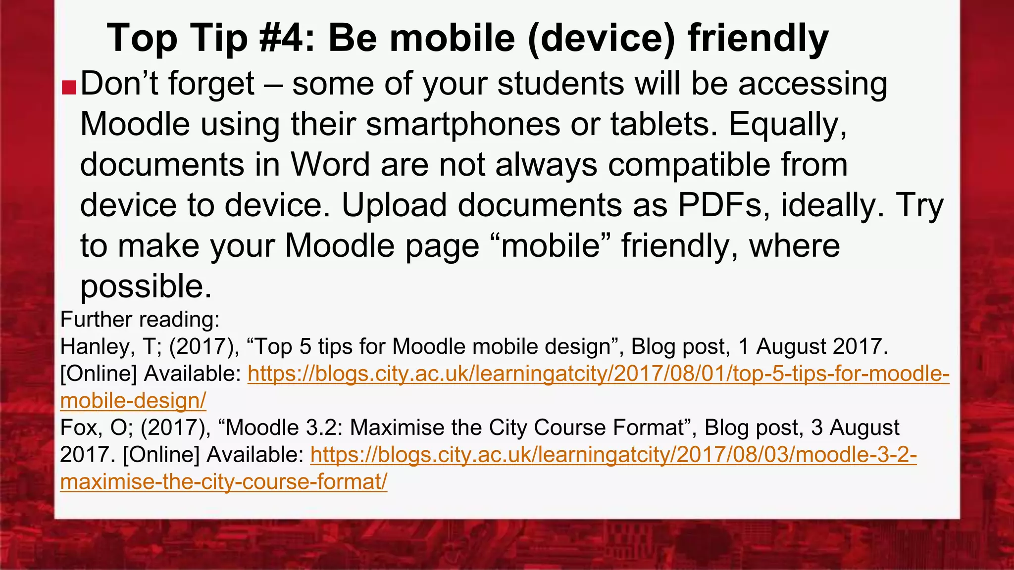 Top Tip #4: Be mobile (device) friendly
■Don’t forget – some of your students will be accessing
Moodle using their smartphones or tablets. Equally,
documents in Word are not always compatible from
device to device. Upload documents as PDFs, ideally. Try
to make your Moodle page “mobile” friendly, where
possible.
Further reading:
Hanley, T; (2017), “Top 5 tips for Moodle mobile design”, Blog post, 1 August 2017.
[Online] Available: https://blogs.city.ac.uk/learningatcity/2017/08/01/top-5-tips-for-moodle-
mobile-design/
Fox, O; (2017), “Moodle 3.2: Maximise the City Course Format”, Blog post, 3 August
2017. [Online] Available: https://blogs.city.ac.uk/learningatcity/2017/08/03/moodle-3-2-
maximise-the-city-course-format/
 