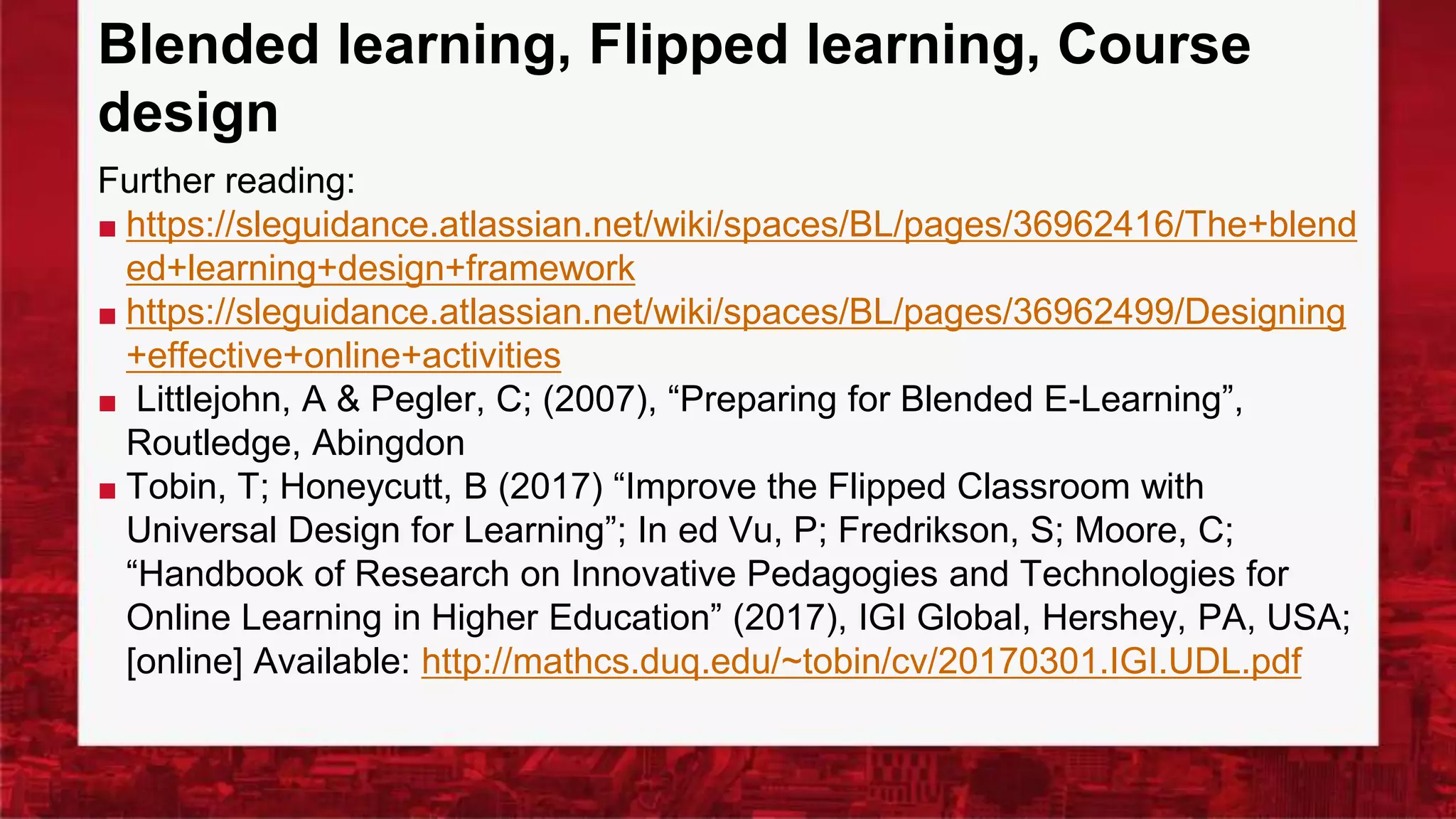 Blended learning, Flipped learning, Course
design
Further reading:
■ https://sleguidance.atlassian.net/wiki/spaces/BL/pages/36962416/The+blend
ed+learning+design+framework
■ https://sleguidance.atlassian.net/wiki/spaces/BL/pages/36962499/Designing
+effective+online+activities
■ Littlejohn, A & Pegler, C; (2007), “Preparing for Blended E-Learning”,
Routledge, Abingdon
■ Tobin, T; Honeycutt, B (2017) “Improve the Flipped Classroom with
Universal Design for Learning”; In ed Vu, P; Fredrikson, S; Moore, C;
“Handbook of Research on Innovative Pedagogies and Technologies for
Online Learning in Higher Education” (2017), IGI Global, Hershey, PA, USA;
[online] Available: http://mathcs.duq.edu/~tobin/cv/20170301.IGI.UDL.pdf
 