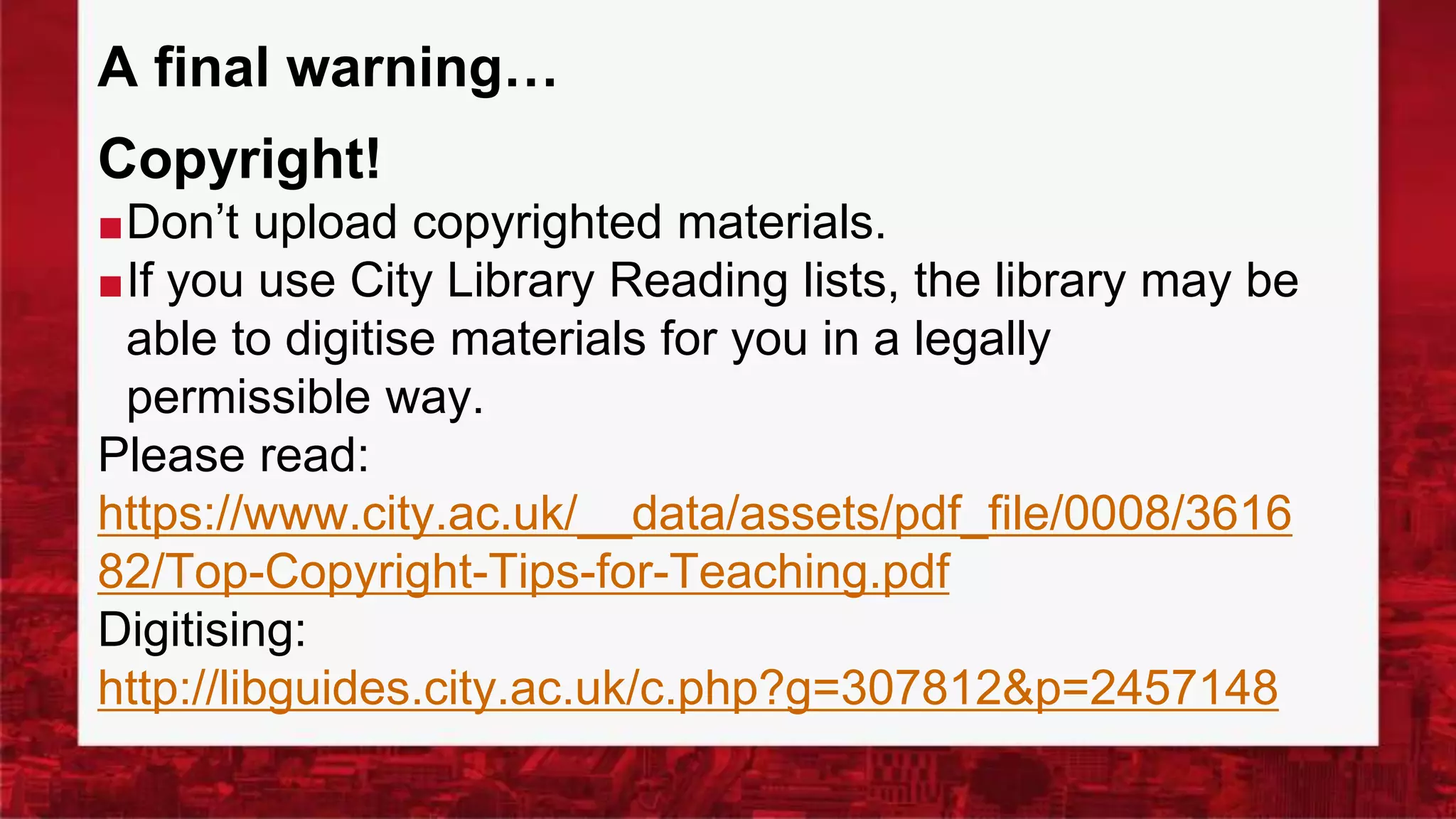 A final warning…
Copyright!
■Don’t upload copyrighted materials.
■If you use City Library Reading lists, the library may be
able to digitise materials for you in a legally
permissible way.
Please read:
https://www.city.ac.uk/__data/assets/pdf_file/0008/3616
82/Top-Copyright-Tips-for-Teaching.pdf
Digitising:
http://libguides.city.ac.uk/c.php?g=307812&p=2457148
 