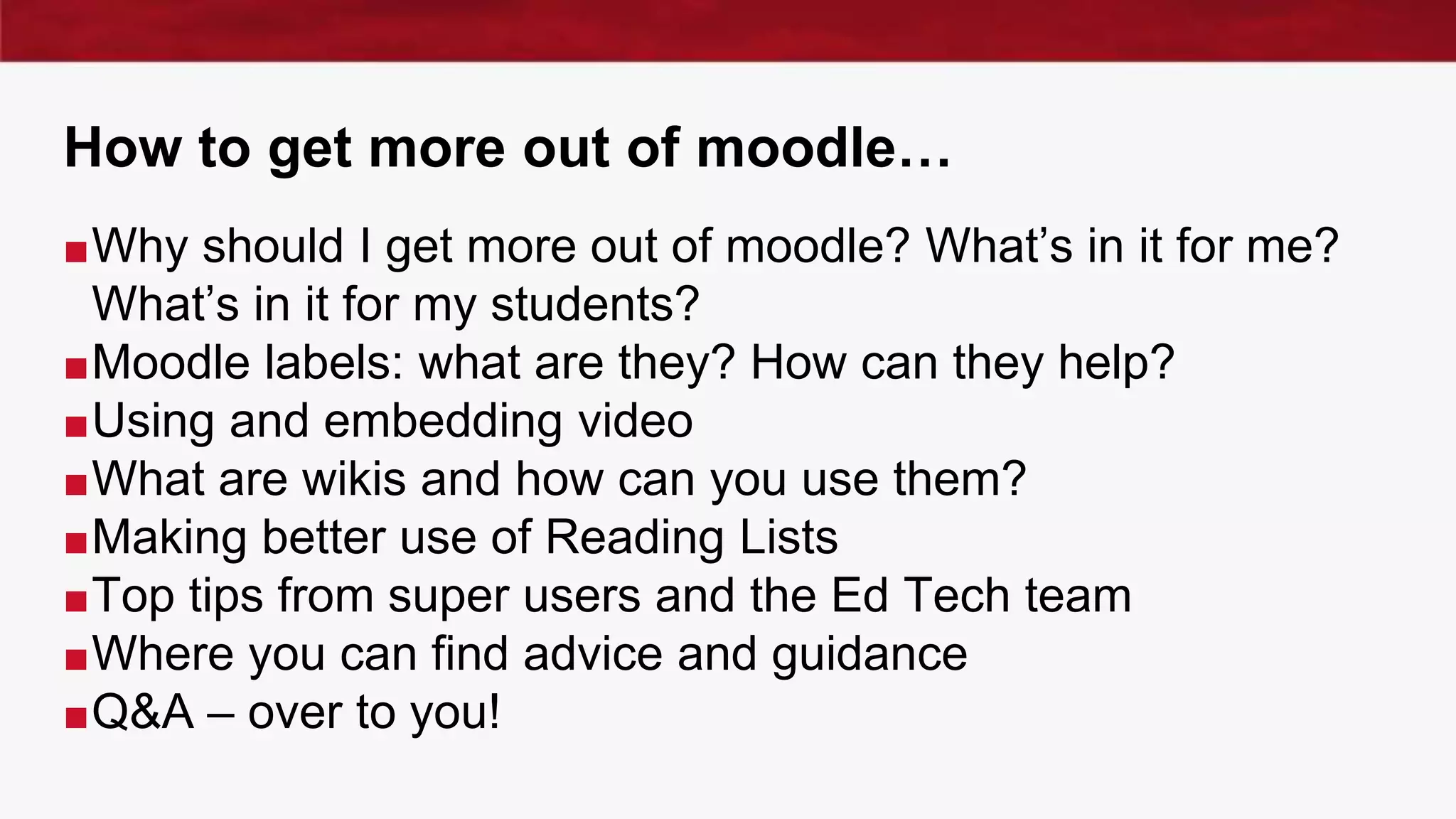How to get more out of moodle…
■Why should I get more out of moodle? What’s in it for me?
What’s in it for my students?
■Moodle labels: what are they? How can they help?
■Using and embedding video
■What are wikis and how can you use them?
■Making better use of Reading Lists
■Top tips from super users and the Ed Tech team
■Where you can find advice and guidance
■Q&A – over to you!
 