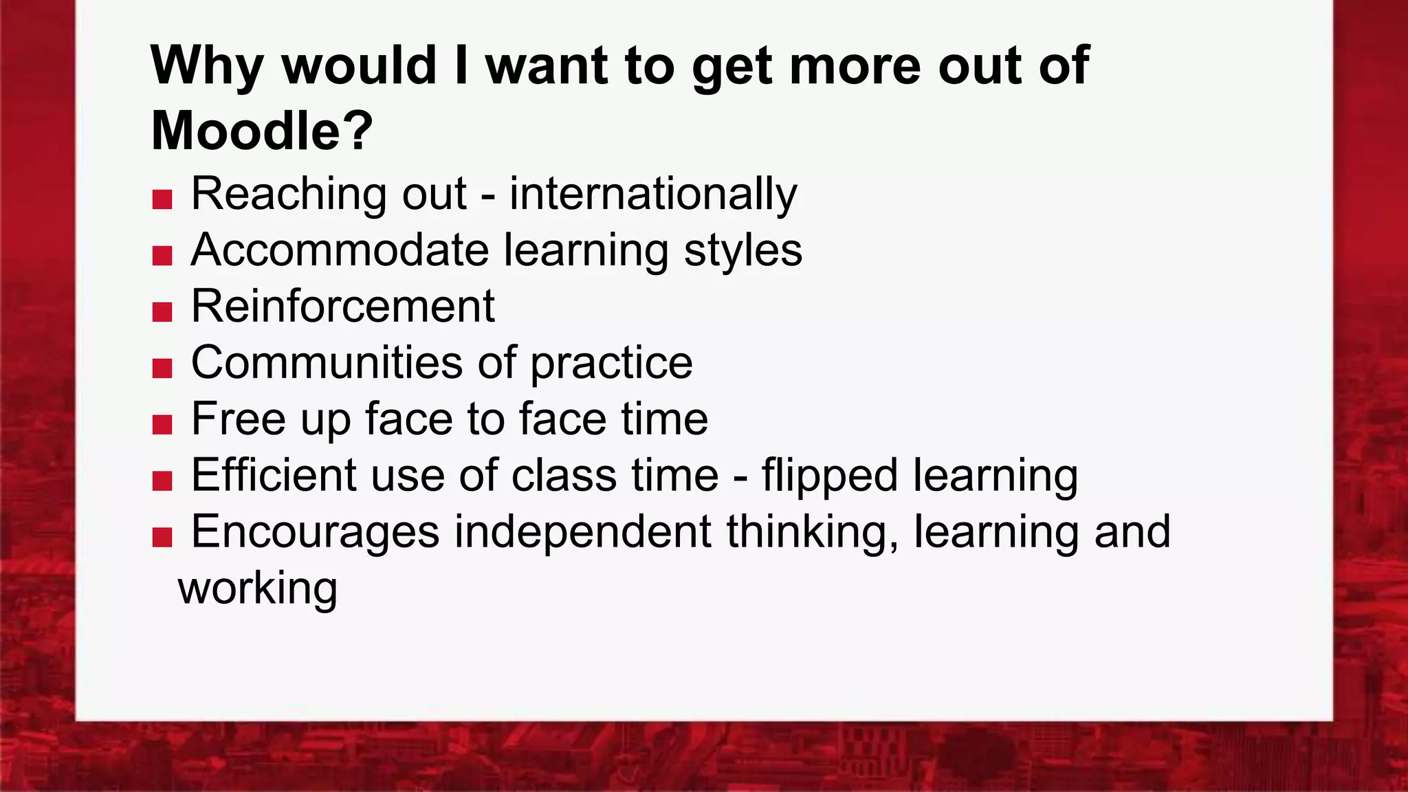 Why would I want to get more out of
Moodle?
■ Reaching out - internationally
■ Accommodate learning styles
■ Reinforcement
■ Communities of practice
■ Free up face to face time
■ Efficient use of class time - flipped learning
■ Encourages independent thinking, learning and
working
 