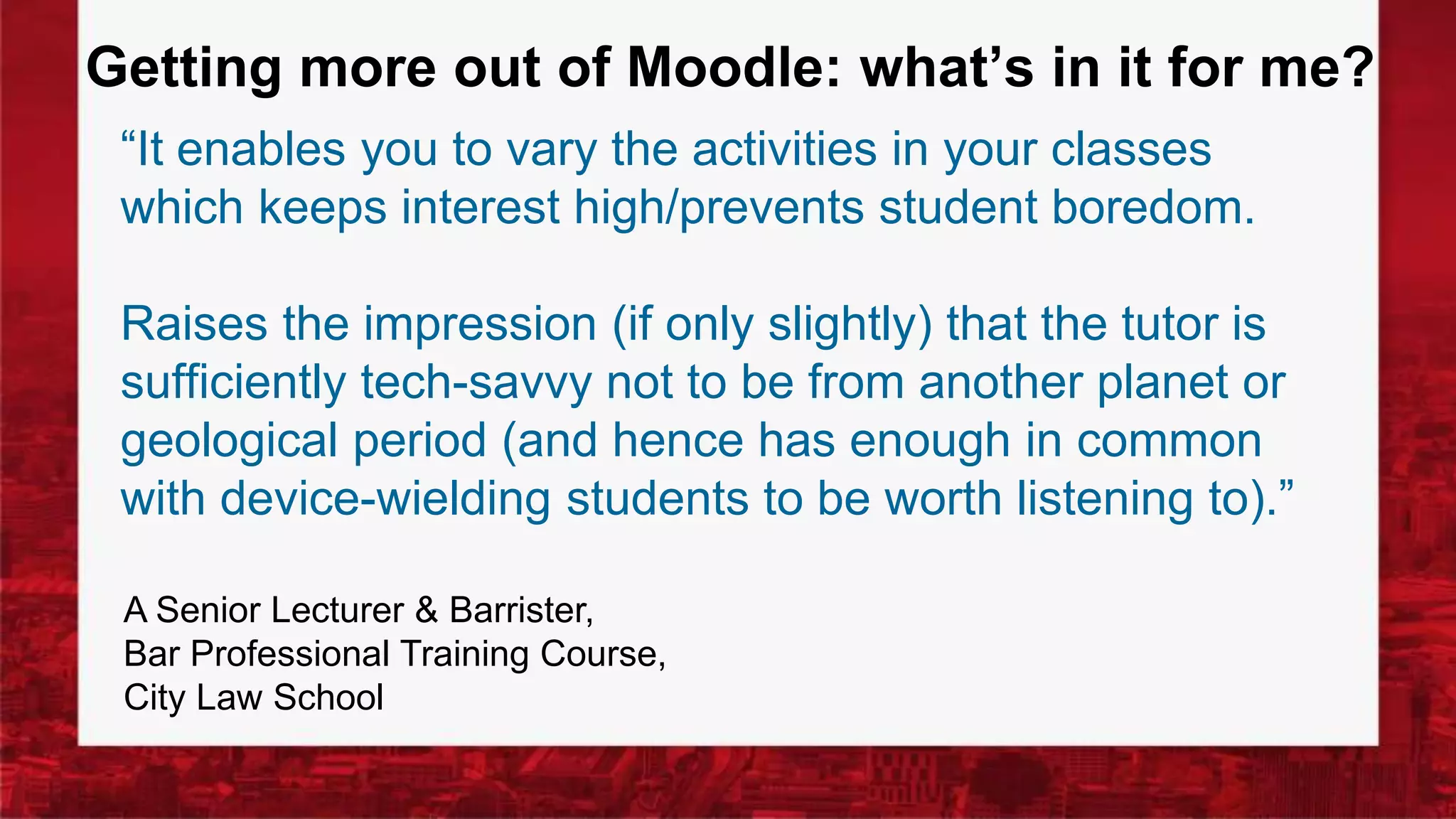 Getting more out of Moodle: what’s in it for me?
“It enables you to vary the activities in your classes
which keeps interest high/prevents student boredom.
Raises the impression (if only slightly) that the tutor is
sufficiently tech-savvy not to be from another planet or
geological period (and hence has enough in common
with device-wielding students to be worth listening to).”
A Senior Lecturer & Barrister,
Bar Professional Training Course,
City Law School
 