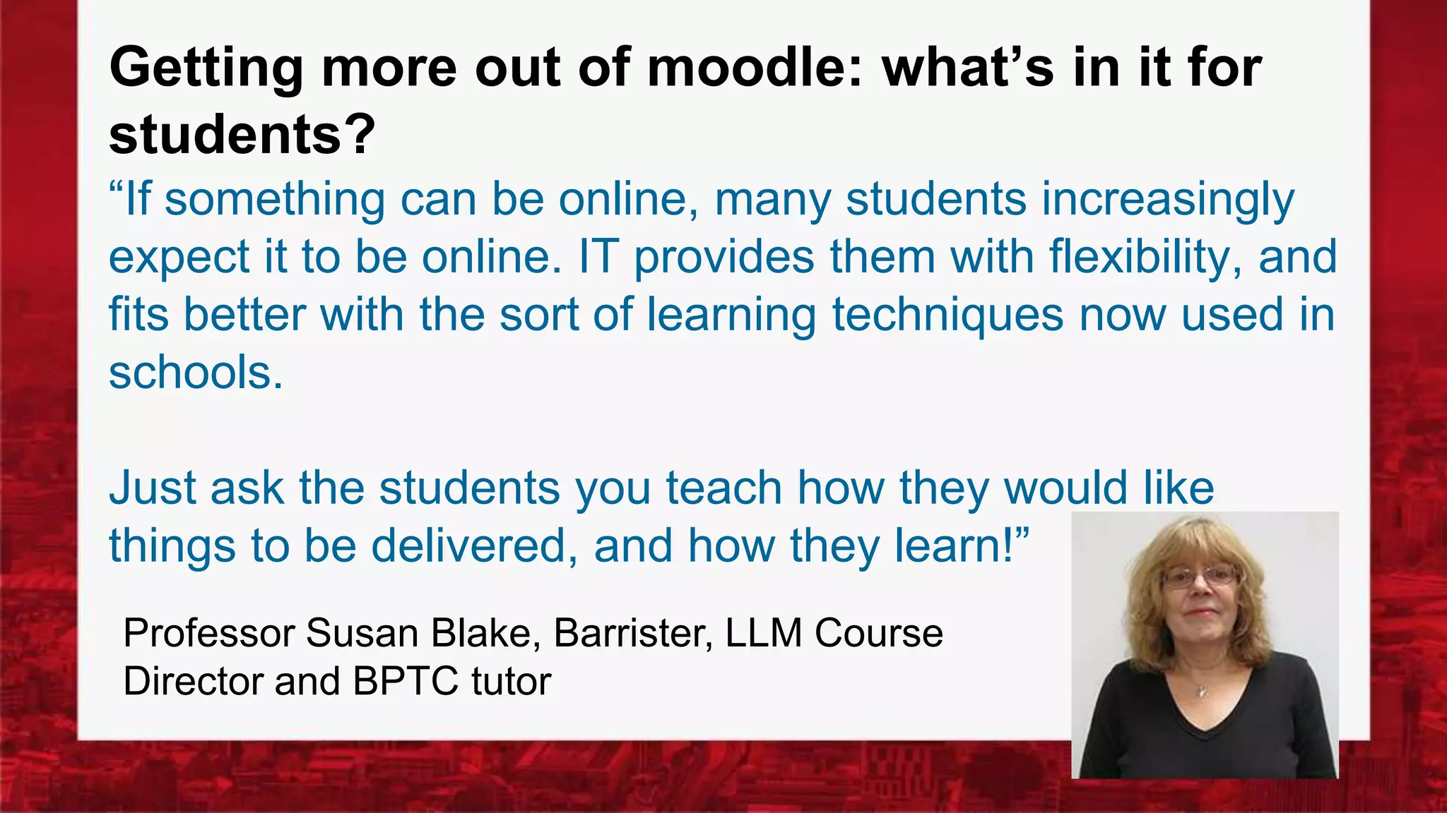 Getting more out of moodle: what’s in it for
students?
“If something can be online, many students increasingly
expect it to be online. IT provides them with flexibility, and
fits better with the sort of learning techniques now used in
schools.
Just ask the students you teach how they would like
things to be delivered, and how they learn!”
Professor Susan Blake, Barrister, LLM Course
Director and BPTC tutor
 