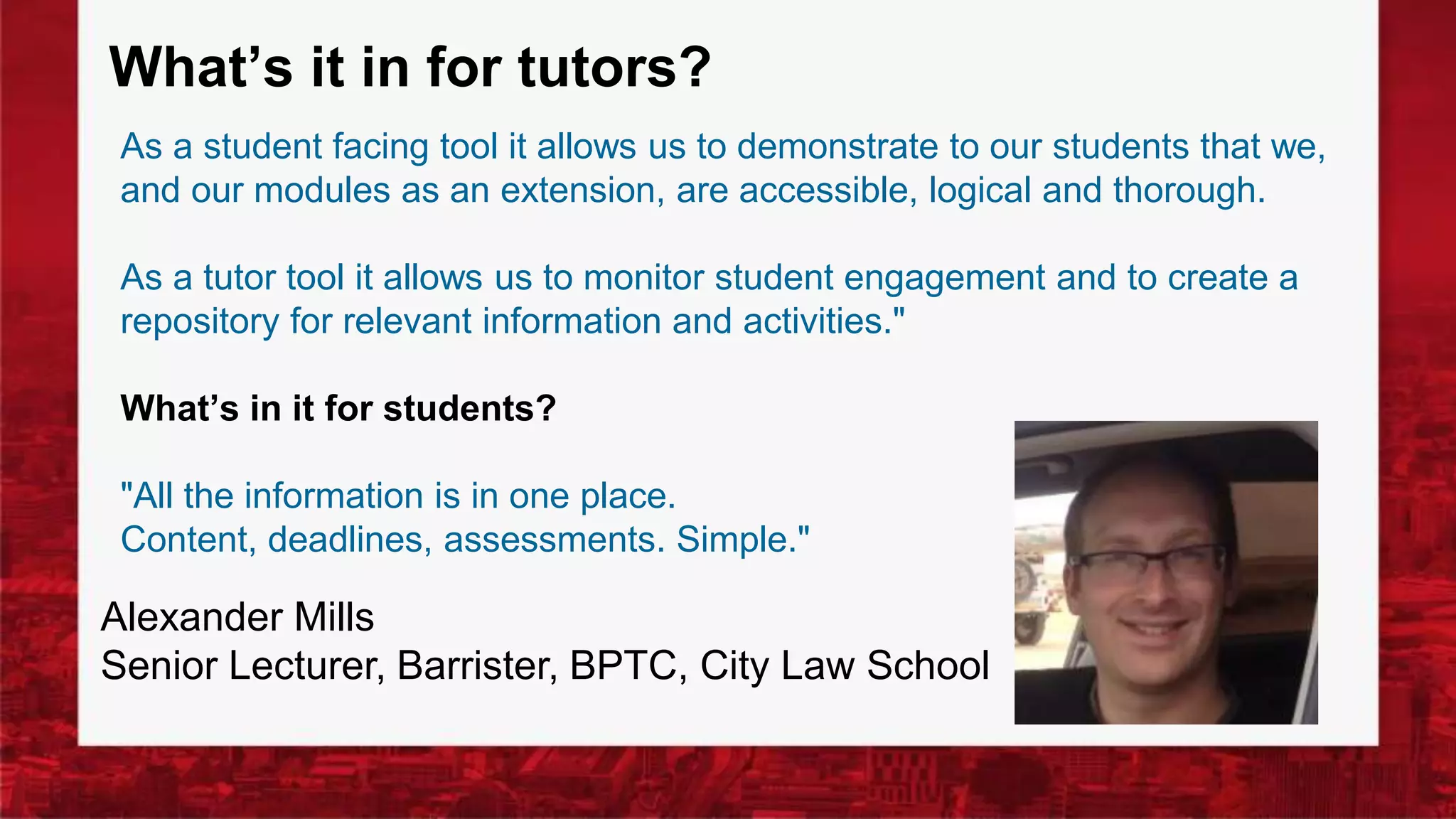 What’s it in for tutors?
As a student facing tool it allows us to demonstrate to our students that we,
and our modules as an extension, are accessible, logical and thorough.
As a tutor tool it allows us to monitor student engagement and to create a
repository for relevant information and activities."
What’s in it for students?
"All the information is in one place.
Content, deadlines, assessments. Simple."
Alexander Mills
Senior Lecturer, Barrister, BPTC, City Law School
 