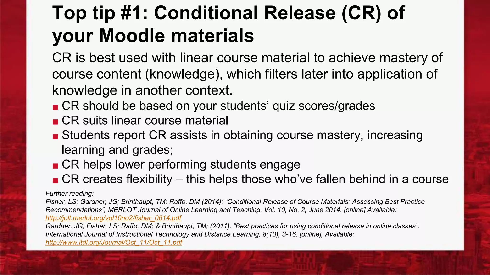 Top tip #1: Conditional Release (CR) of
your Moodle materials
CR is best used with linear course material to achieve mastery of
course content (knowledge), which filters later into application of
knowledge in another context.
■ CR should be based on your students’ quiz scores/grades
■ CR suits linear course material
■ Students report CR assists in obtaining course mastery, increasing
learning and grades;
■ CR helps lower performing students engage
■ CR creates flexibility – this helps those who’ve fallen behind in a course
Further reading:
Fisher, LS; Gardner, JG; Brinthaupt, TM; Raffo, DM (2014); “Conditional Release of Course Materials: Assessing Best Practice
Recommendations”, MERLOT Journal of Online Learning and Teaching, Vol. 10, No. 2, June 2014. [online] Available:
http://jolt.merlot.org/vol10no2/fisher_0614.pdf
Gardner, JG; Fisher, LS; Raffo, DM; & Brinthaupt, TM; (2011). “Best practices for using conditional release in online classes”.
International Journal of Instructional Technology and Distance Learning, 8(10), 3-16. [online], Available:
http://www.itdl.org/Journal/Oct_11/Oct_11.pdf
 
