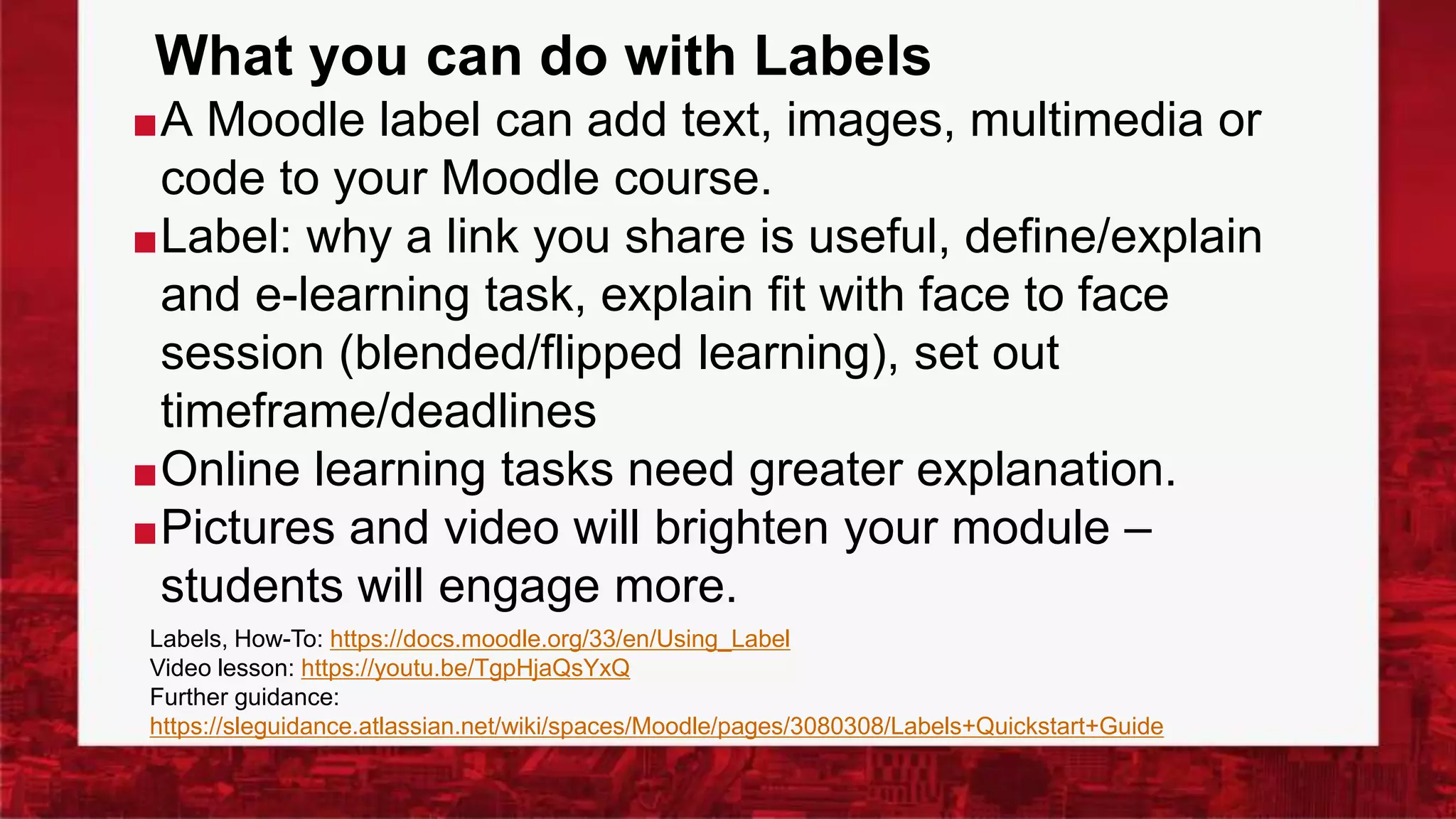 What you can do with Labels
■A Moodle label can add text, images, multimedia or
code to your Moodle course.
■Label: why a link you share is useful, define/explain
and e-learning task, explain fit with face to face
session (blended/flipped learning), set out
timeframe/deadlines
■Online learning tasks need greater explanation.
■Pictures and video will brighten your module –
students will engage more.
Labels, How-To: https://docs.moodle.org/33/en/Using_Label
Video lesson: https://youtu.be/TgpHjaQsYxQ
Further guidance:
https://sleguidance.atlassian.net/wiki/spaces/Moodle/pages/3080308/Labels+Quickstart+Guide
 