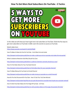 How To Get More Real Subscribers On YouTube - 5 Tactics
In this video we will show you how to get more real subscribers on YouTube. Check the five ways to
get more subscribers on YouTube in 2020. Learn the secrets to success on YouTube.
Watch video here:
https://www.youtube.com/watch?v=keV3c4YNe8I
How To Make A Video Go Viral On YouTube - Viral Video Formula Guide
http://ytexpert.net/youtube-guide/how-to-make-a-video-go-viral-on-youtube-viral-video-formula-guide/
What Is Audience Retention And Why Should You Care
http://ytexpert.net/youtube-guide/what-is-audience-retention-and-why-should-you-care/
How To Find Video Ideas For Your YouTube Channel
http://ytexpert.net/youtube-guide/how-to-find-video-ideas-for-your-youtube-channel/
How To Make Money On YouTube As A Small Channel
http://ytexpert.net/youtube-guide/how-to-make-money-on-youtube-as-a-small-channel/
How Do You Get Discovered On YouTube - How To Get Your YouTube Noticed
http://ytexpert.net/youtube-faqs/how-do-you-get-discovered-on-youtube-how-to-get-your-youtube-noticed/
How To Rank YouTube Videos On First Page Of YouTube - 10 Tricks
http://ytexpert.net/youtube-guide/how-to-rank-youtube-videos-on-first-page-of-youtube-10-tricks/
 