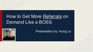 How to Get More Referrals on
Demand Like a BOSS
Presentation by: Hung Le
 