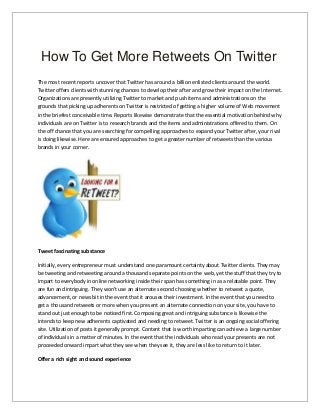 How To Get More Retweets On Twitter
The most recent reports uncover that Twitter has around a billion enlisted clients around the world.
Twitter offers clients with stunning chances to develop their after and grow their impact on the Internet.
Organizations are presently utilizing Twitter to market and push items and administrations on the
grounds that picking up adherents on Twitter is restricted of getting a higher volume of Web movement
in the briefest conceivable time. Reports likewise demonstrate that the essential motivation behind why
individuals are on Twitter is to research brands and the items and administrations offered to them. On
the off chance that you are searching for compelling approaches to expand your Twitter after, your rival
is doing likewise. Here are ensured approaches to get a greater number of retweets than the various
brands in your corner.
Tweet fascinating substance
Initially, every entrepreneur must understand one paramount certainty about Twitter clients. They may
be tweeting and retweeting around a thousand separate points on the web, yet the stuff that they try to
impart to everybody in online networking inside their span has something in as a relatable point. They
are fun and intriguing. They won't use an alternate second choosing whether to retweet a quote,
advancement, or news bit in the event that it arouses their investment. In the event that you need to
get a thousand retweets or more when you present an alternate connection on your site, you have to
stand out just enough to be noticed first. Composing great and intriguing substance is likewise the
intends to keep new adherents captivated and needing to retweet. Twitter is an ongoing social offering
site. Utilization of posts it generally prompt. Content that is worth imparting can achieve a large number
of individuals in a matter of minutes. In the event that the individuals who read your presents are not
proceeded onward impart what they see when they see it, they are less like to return to it later.
Offer a rich sight and sound experience
 