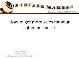 How to get more sales for your coffee business? Presented by: Ebenezer Heng http://www.oncoffeemakers.com 