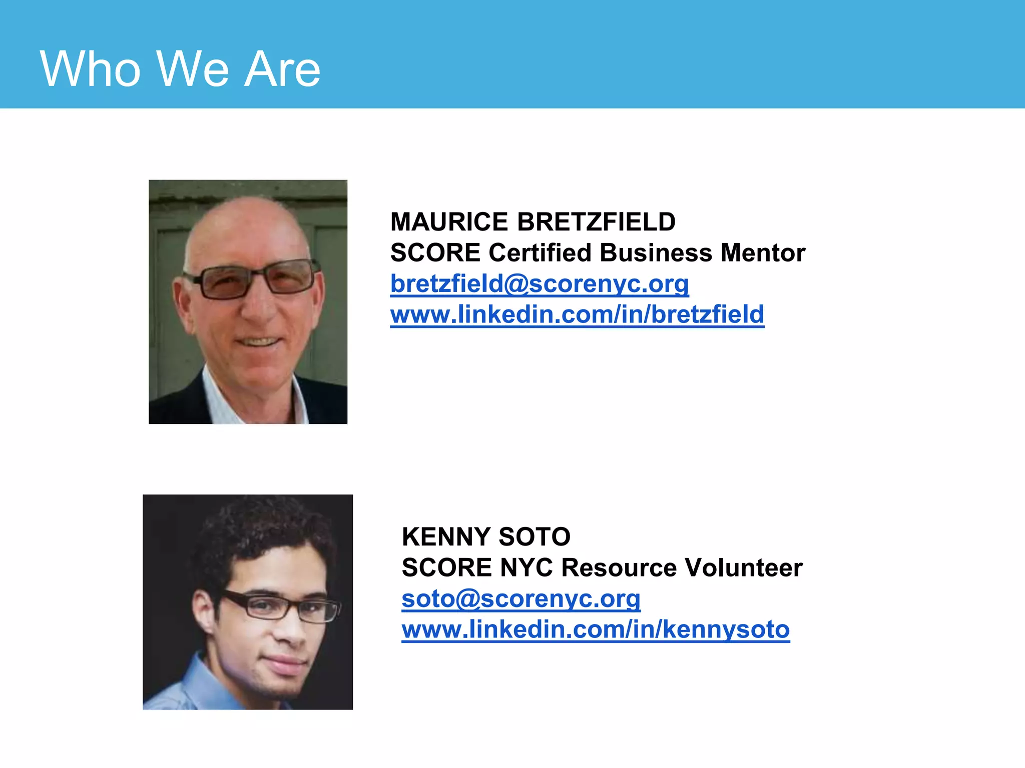 MAURICE BRETZFIELD
SCORE Certified Business Mentor
bretzfield@scorenyc.org
www.linkedin.com/in/bretzfield
KENNY SOTO
SCORE NYC Resource Volunteer
soto@scorenyc.org
www.linkedin.com/in/kennysoto
Who We Are
 