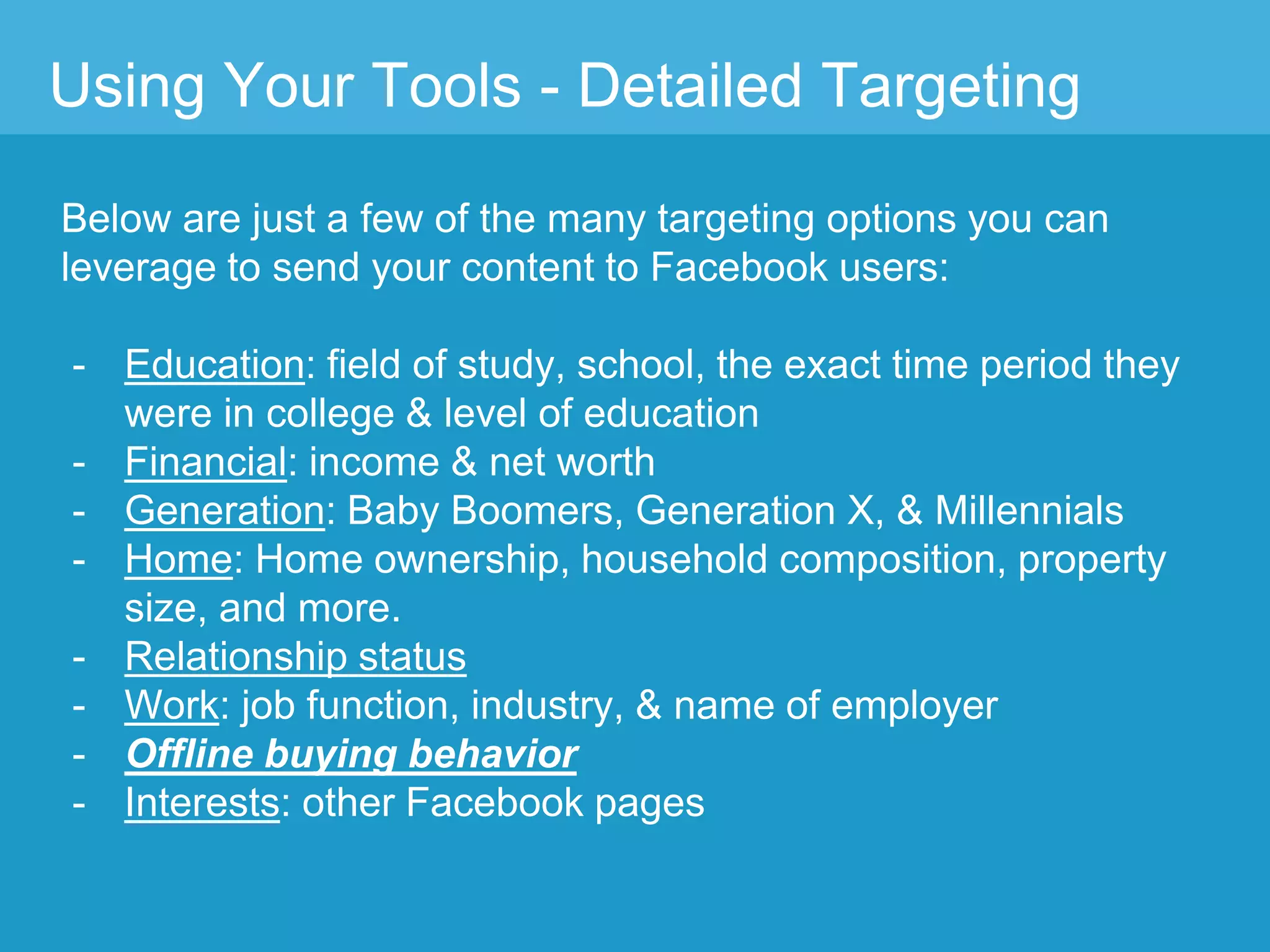 Using Your Tools - Detailed Targeting
Below are just a few of the many targeting options you can
leverage to send your content to Facebook users:
- Education: field of study, school, the exact time period they
were in college & level of education
- Financial: income & net worth
- Generation: Baby Boomers, Generation X, & Millennials
- Home: Home ownership, household composition, property
size, and more.
- Relationship status
- Work: job function, industry, & name of employer
- Offline buying behavior
- Interests: other Facebook pages
 
