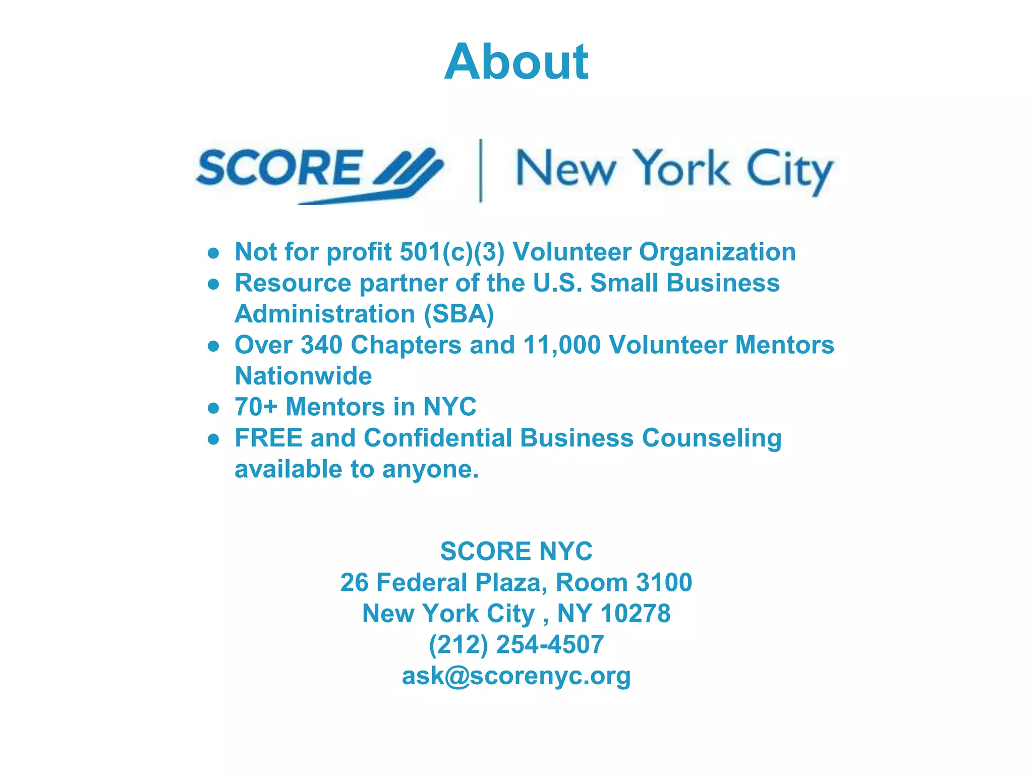 About
● Not for profit 501(c)(3) Volunteer Organization
● Resource partner of the U.S. Small Business
Administration (SBA)
● Over 340 Chapters and 11,000 Volunteer Mentors
Nationwide
● 70+ Mentors in NYC
● FREE and Confidential Business Counseling
available to anyone.
SCORE NYC
26 Federal Plaza, Room 3100
New York City , NY 10278
(212) 254-4507
ask@scorenyc.org
 
