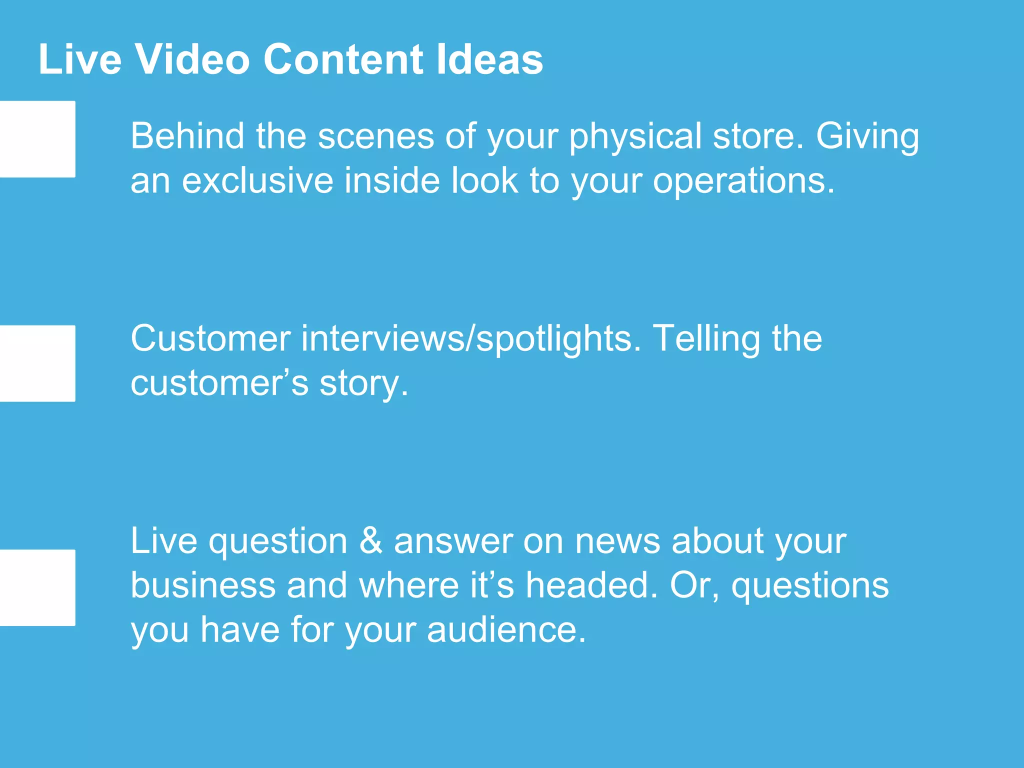 Live Video Content Ideas
Behind the scenes of your physical store. Giving
an exclusive inside look to your operations.
Customer interviews/spotlights. Telling the
customer’s story.
Live question & answer on news about your
business and where it’s headed. Or, questions
you have for your audience.
 