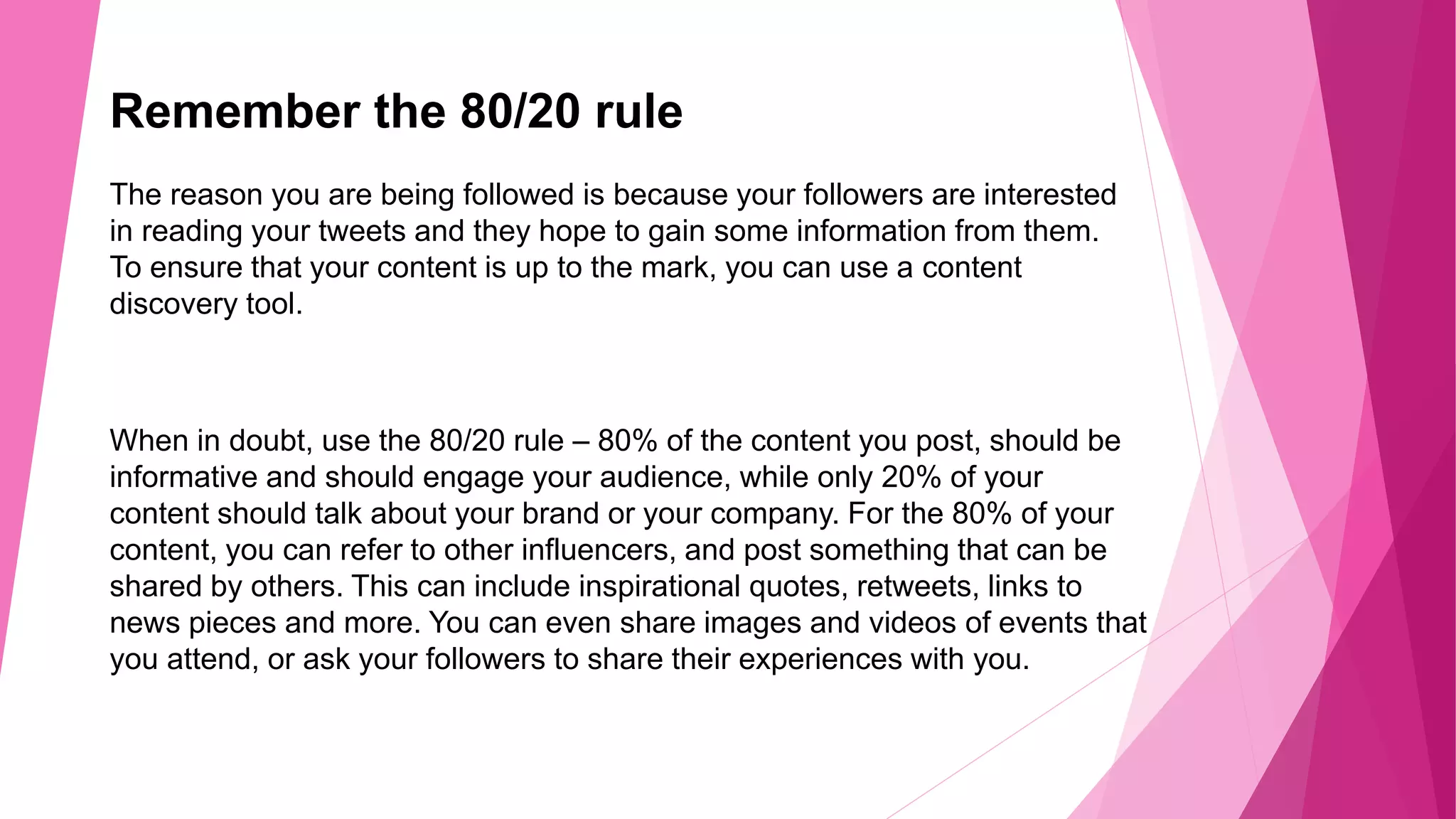 Remember the 80/20 rule
The reason you are being followed is because your followers are interested
in reading your tweets and they hope to gain some information from them.
To ensure that your content is up to the mark, you can use a content
discovery tool.
When in doubt, use the 80/20 rule – 80% of the content you post, should be
informative and should engage your audience, while only 20% of your
content should talk about your brand or your company. For the 80% of your
content, you can refer to other influencers, and post something that can be
shared by others. This can include inspirational quotes, retweets, links to
news pieces and more. You can even share images and videos of events that
you attend, or ask your followers to share their experiences with you.
 