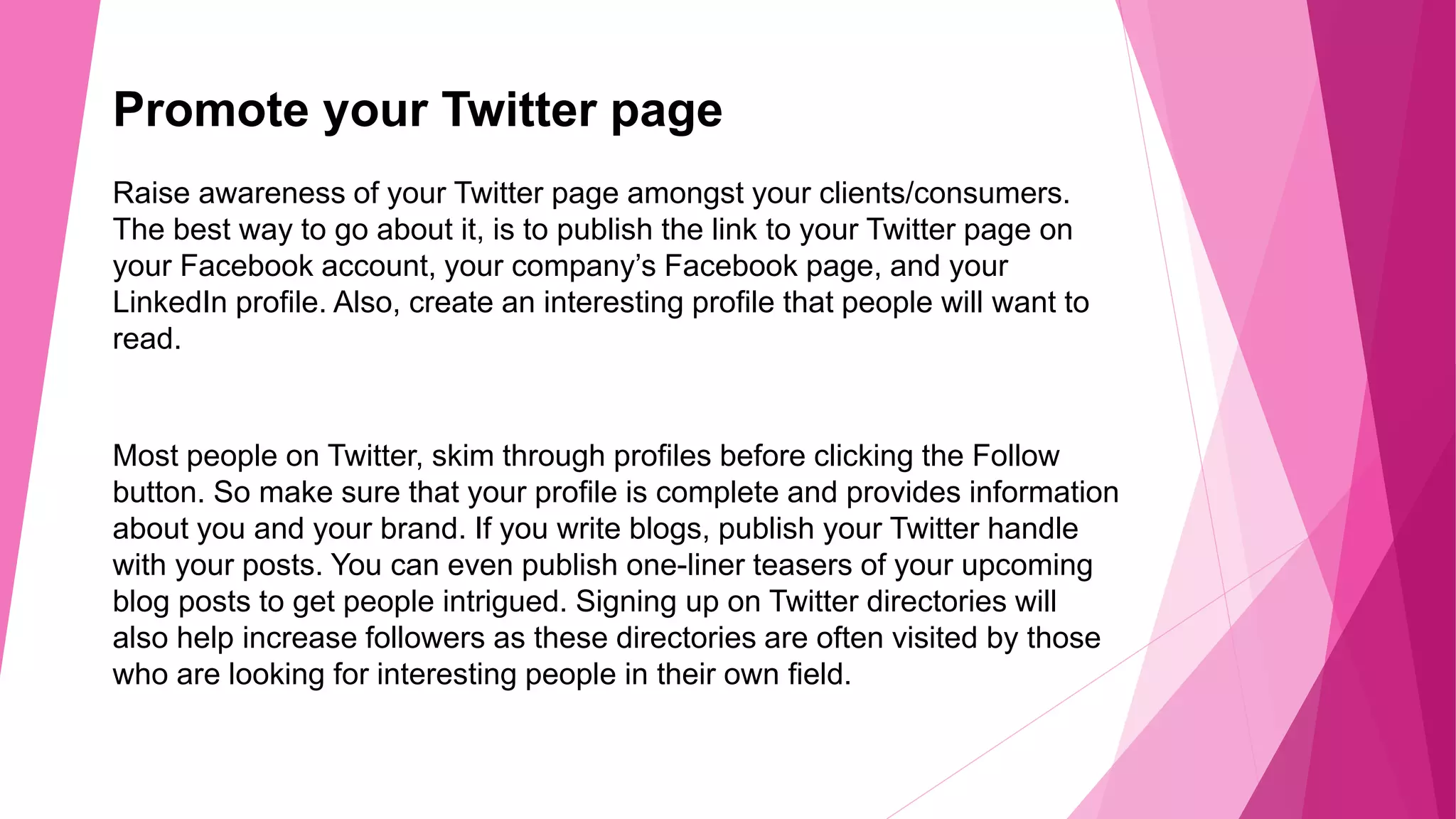 Promote your Twitter page
Raise awareness of your Twitter page amongst your clients/consumers.
The best way to go about it, is to publish the link to your Twitter page on
your Facebook account, your company’s Facebook page, and your
LinkedIn profile. Also, create an interesting profile that people will want to
read.
Most people on Twitter, skim through profiles before clicking the Follow
button. So make sure that your profile is complete and provides information
about you and your brand. If you write blogs, publish your Twitter handle
with your posts. You can even publish one-liner teasers of your upcoming
blog posts to get people intrigued. Signing up on Twitter directories will
also help increase followers as these directories are often visited by those
who are looking for interesting people in their own field.
 