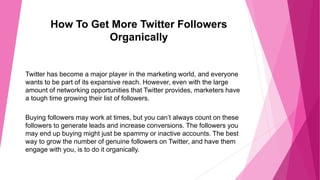 How To Get More Twitter Followers
Organically
Twitter has become a major player in the marketing world, and everyone
wants to be part of its expansive reach. However, even with the large
amount of networking opportunities that Twitter provides, marketers have
a tough time growing their list of followers.
Buying followers may work at times, but you can’t always count on these
followers to generate leads and increase conversions. The followers you
may end up buying might just be spammy or inactive accounts. The best
way to grow the number of genuine followers on Twitter, and have them
engage with you, is to do it organically.
 
