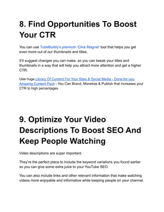 8. Find Opportunities To Boost
Your CTR
You can use TubeBuddy’s premium ‘Click Magnet’ tool that helps you get
even more out of our thumbnails and titles.
It’ll suggest changes you can make, so you can tweak your titles and
thumbnails in a way that will help you attract more attention and get a higher
CTR.
Use huge Library Of Content For Your Sites & Social Media - Done-for-you
Amazing Content Pack - You Can Brand, Monetize & Publish that increases your
CTR to high percentages.
9. Optimize Your Video
Descriptions To Boost SEO And
Keep People Watching
Video descriptions are super important.
They’re the perfect place to include the keyword variations you found earlier
so you can give some extra juice to your YouTube SEO.
You can also include links and other relevant information that make watching
videos more enjoyable and informative while keeping people on your channel.
 