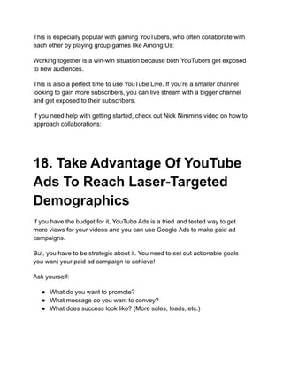 This is especially popular with gaming YouTubers, who often collaborate with
each other by playing group games like Among Us:
Working together is a win-win situation because both YouTubers get exposed
to new audiences.
This is also a perfect time to use YouTube Live. If you’re a smaller channel
looking to gain more subscribers, you can live stream with a bigger channel
and get exposed to their subscribers.
If you need help with getting started, check out Nick Nimmins video on how to
approach collaborations:
18. Take Advantage Of YouTube
Ads To Reach Laser-Targeted
Demographics
If you have the budget for it, YouTube Ads is a tried and tested way to get
more views for your videos and you can use Google Ads to make paid ad
campaigns.
But, you have to be strategic about it. You need to set out actionable goals
you want your paid ad campaign to achieve!
Ask yourself:
● What do you want to promote?
● What message do you want to convey?
● What does success look like? (More sales, leads, etc.)
 