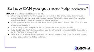 So how CAN you get more Yelp reviews?
IMPLICIT (less effective but follows Yelp’s TOS)
● Whatever promotional materials you pass out (whether it's a pricing pamphlet, menu, or
special deal) should have your Yelp link and can say "People love us on Yelp!". You can also
specify any check-in deals on these promotional materials.
● Follow up via email after each service when possible, and add a "People Love Us On Yelp" link
in your email signature.
● Place the Yelp review badge from your business dashboard on your website.
● Put a "Find Us On Yelp" sticker or sign on your storefront or if you've earned the "People Love
Us On Yelp" sticker, display that.
● Offer a Yelp check-in deal - and as mentioned above, make this deal known wherever you can
in-store and on other marketing materials.
 
