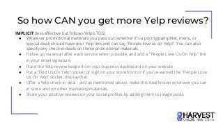 So how CAN you get more Yelp reviews?
IMPLICIT (less effective but follows Yelp’s TOS)
● Whatever promotional materials you pass out (whether it's a pricing pamphlet, menu, or
special deal) should have your Yelp link and can say "People love us on Yelp!". You can also
specify any check-in deals on these promotional materials.
● Follow up via email after each service when possible, and add a "People Love Us On Yelp" link
in your email signature.
● Place the Yelp review badge from your business dashboard on your website.
● Put a "Find Us On Yelp" sticker or sign on your storefront or if you've earned the "People Love
Us On Yelp" sticker, display that.
● Offer a Yelp check-in deal - and as mentioned above, make this deal known wherever you can
in-store and on other marketing materials.
● Share your positive reviews on your social profiles by adding them to image posts
 