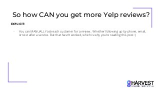 So how CAN you get more Yelp reviews?
EXPLICIT:
- You can MANUALLY ask each customer for a review.. Whether following up by phone, email,
or text after a service. But that hasn’t worked, which is why you’re reading this post :)
 