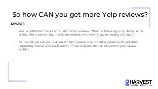 So how CAN you get more Yelp reviews?
EXPLICIT:
- You can MANUALLY ask each customer for a review.. Whether following up by phone, email,
or text after a service. But that hasn’t worked, which is why you’re reading this post :)
- So instead, you can set up an automation system to automatically email each customer
requesting reviews after each service. These requests should link them to your review
profiles.
 