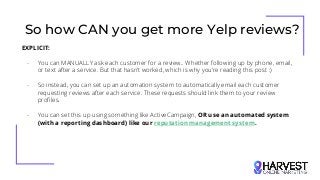 So how CAN you get more Yelp reviews?
EXPLICIT:
- You can MANUALLY ask each customer for a review.. Whether following up by phone, email,
or text after a service. But that hasn’t worked, which is why you’re reading this post :)
- So instead, you can set up an automation system to automatically email each customer
requesting reviews after each service. These requests should link them to your review
profiles.
- You can set this up using something like ActiveCampaign, OR use an automated system
(with a reporting dashboard) like our reputation management system.
 