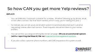 So how CAN you get more Yelp reviews?
EXPLICIT:
- You can MANUALLY ask each customer for a review.. Whether following up by phone, email,
or text after a service. But that hasn’t worked, which is why you’re reading this post :)
- So instead, you can set up an automation system to automatically email each customer
requesting reviews after each service. These requests should link them to your review
profiles.
- You can set this up using something like ActiveCampaign, OR use an automated system
(with a reporting dashboard) like our reputation management system.
- If you also collect customer phone numbers, add SMS requests to the system as well.
 