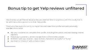 Bonus tip to get Yelp reviews unfiltered
Yelp reviews can get filtered because they are deemed fake or suspicious, and this usually has to
do with how active a person is on their Yelp profile.
There are a few ways you can try to impact this and make their profile look (and potentially
even be ) more active.
● Ask your customers to complete their profile, including their photo, and start leaving reviews
regularly
● Friend your customers, and encourage them to friend other people
● INTERACT with your reviews - reply to them, mark them as “useful” or “funny”
● Get them to "check-in" with a check-in deal
 