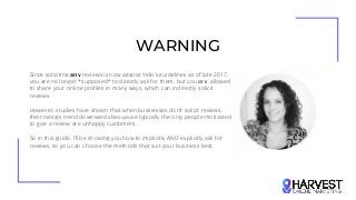WARNING
Since soliciting any reviews is now against Yelp's guidelines as of late 2017,
you are no longer *supposed* to directly ask for them, but you are allowed
to share your online profiles in many ways, which can indirectly solicit
reviews.
However, studies have shown that when businesses don’t solicit reviews,
their ratings trend downwards becuause typically the only people motivated
to give a review are unhappy customers.
So in this guide, I’ll be showing you how to implicitly AND explicitly ask for
reviews, so you can choose the methods that suit your business best.
 