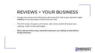REVIEWS + YOUR BUSINESS
- Google uses reviews from third party directories like Yelp to gain signals for your
website, so the impact goes farther than just Yelp.
- The # of reviews, frequency of reviews, and review content all impact your
rankings - both on Yelp and Google.
- More and more these days, potential customers are reading reviews before
hiring a business.
 
