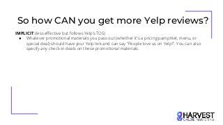 So how CAN you get more Yelp reviews?
IMPLICIT (less effective but follows Yelp’s TOS)
● Whatever promotional materials you pass out (whether it's a pricing pamphlet, menu, or
special deal) should have your Yelp link and can say "People love us on Yelp!". You can also
specify any check-in deals on these promotional materials.
 
