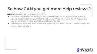 So how CAN you get more Yelp reviews?
IMPLICIT (less effective but follows Yelp’s TOS)
● Whatever promotional materials you pass out (whether it's a pricing pamphlet, menu, or
special deal) should have your Yelp link and can say "People love us on Yelp!". You can also
specify any check-in deals on these promotional materials.
● Follow up via email after each service when possible, and add a "People Love Us On Yelp" link
in your email signature.
 