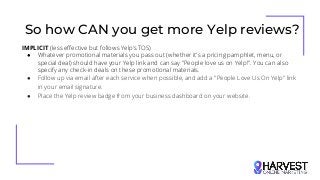 So how CAN you get more Yelp reviews?
IMPLICIT (less effective but follows Yelp’s TOS)
● Whatever promotional materials you pass out (whether it's a pricing pamphlet, menu, or
special deal) should have your Yelp link and can say "People love us on Yelp!". You can also
specify any check-in deals on these promotional materials.
● Follow up via email after each service when possible, and add a "People Love Us On Yelp" link
in your email signature.
● Place the Yelp review badge from your business dashboard on your website.
 