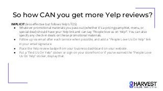 So how CAN you get more Yelp reviews?
IMPLICIT (less effective but follows Yelp’s TOS)
● Whatever promotional materials you pass out (whether it's a pricing pamphlet, menu, or
special deal) should have your Yelp link and can say "People love us on Yelp!". You can also
specify any check-in deals on these promotional materials.
● Follow up via email after each service when possible, and add a "People Love Us On Yelp" link
in your email signature.
● Place the Yelp review badge from your business dashboard on your website.
● Put a "Find Us On Yelp" sticker or sign on your storefront or if you've earned the "People Love
Us On Yelp" sticker, display that.
 