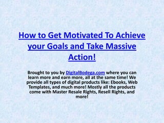 How to Get Motivated To Achieve 
  your Goals and Take Massive 
            Action!
 Brought to you by DigitalBodega.com where you can 
  learn more and earn more, all at the same time! We 
 provide all types of digital products like: Ebooks, Web 
  Templates, and much more! Mostly all the products 
   come with Master Resale Rights, Resell Rights, and 
                          more!
 