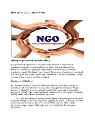 How to Get NGO Jobs in Kenya
Meaning non-governmental organization (NGO)
Non-governmental organizations is also called nongovernmental or nongovernment
organizations commonly referred to as NGOs, are usually non-profit and sometimes
international organizations independent of governments and international governmental
organizations (though often funded by governments) that are active in humanitarian, educational,
health care, public policy, social, human rights, environmental, and other areas to effect changes
according to their objectives according to wikipedia
Functions of NGO in Kenya
NGOs perform a variety of service and humanitarian functions, bring citizen concerns to
Governments, advocate and monitor policies and encourage political participation through
provision of information. Some are organized around specific issues, such as human rights,
environment or health. They provide analysis and expertise, serve as early warning mechanisms
and help monitor and implement international agreements.
NGO have the advantage of selecting particular places for innovative projects and specify
in advance the length of time which they will be supporting the project - overcoming some of the
shortcomings that governments face in this respect. NGOs can also be pilots for larger
government projects by virtue of their ability to act more quickly than the government
bureaucracy.
 