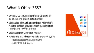 What is Office 365?
• Office 365 is Microsoft’s cloud suite of
applications plus hosted email
• Licensing plans that combine Microsoft
hosted online services with subscription
licenses for Office suites
• Licensed per User per month
• Available in 2 different subscription types
• Business (Essentials, Premium)
• Enterprise (E1, E3, F1)
 