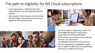 • If your organization is eligible for Microsoft
desktop products, you are eligible for MS Cloud
products
• One exception: Public Libraries are not currently
MS Cloud eligible although they continue to be
eligible for MS desktop products
The path to eligibility for MS Cloud subscriptions
• For Cloud products, organizations need a non-
profit tagged MS Tenant ID requested by
registering at the MS Nonprofit portal
• MS Tenant IDs, also known as onmicrosoft.com
Domains, are in the format:
name@organizationname.onmicrosoft.com
• Once the organization is validated as a public
charity eligible for MS Cloud, the nonprofit tag
allows access to MS Cloud products
 