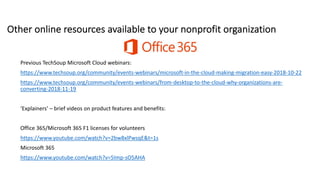 Other online resources available to your nonprofit organization
Previous TechSoup Microsoft Cloud webinars:
https://www.techsoup.org/community/events-webinars/microsoft-in-the-cloud-making-migration-easy-2018-10-22
https://www.techsoup.org/community/events-webinars/from-desktop-to-the-cloud-why-organizations-are-
converting-2018-11-19
‘Explainers’ – brief videos on product features and benefits:
Office 365/Microsoft 365 F1 licenses for volunteers
https://www.youtube.com/watch?v=2bw8xlPwsqE&t=1s
Microsoft 365
https://www.youtube.com/watch?v=5Imp-sO5AHA
 