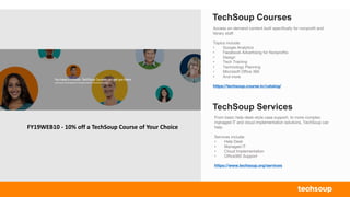 TechSoup Courses
Access on-demand content built specifically for nonprofit and
library staff.
Topics include:
• Google Analytics
• Facebook Advertising for Nonprofits
• Design
• Tech Training
• Technology Planning
• Microsoft Office 365
• And more
https://techsoup.course.tc/catalog/
TechSoup Services
From basic help-desk-style case support, to more complex
managed IT and cloud implementation solutions, TechSoup can
help.
Services include:
• Help Desk
• Managed IT
• Cloud Implementation
• Office365 Support
https://www.techsoup.org/services
FY19WEB10 - 10% off a TechSoup Course of Your Choice
 