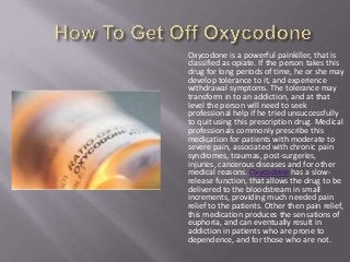 Oxycodone is a powerful painkiller, that is
classified as opiate. If the person takes this
drug for long periods of time, he or she may
develop tolerance to it, and experience
withdrawal symptoms. The tolerance may
transform in to an addiction, and at that
level the person will need to seek
professional help if he tried unsuccessfully
to quit using this prescription drug. Medical
professionals commonly prescribe this
medication for patients with moderate to
severe pain, associated with chronic pain
syndromes, traumas, post-surgeries,
injuries, cancerous diseases and for other
medical reasons. Oxycodone has a slow-
release function, that allows the drug to be
delivered to the bloodstream in small
increments, providing much needed pain
relief to the patients. Other then pain relief,
this medication produces the sensations of
euphoria, and can eventually result in
addiction in patients who are prone to
dependence, and for those who are not.
 